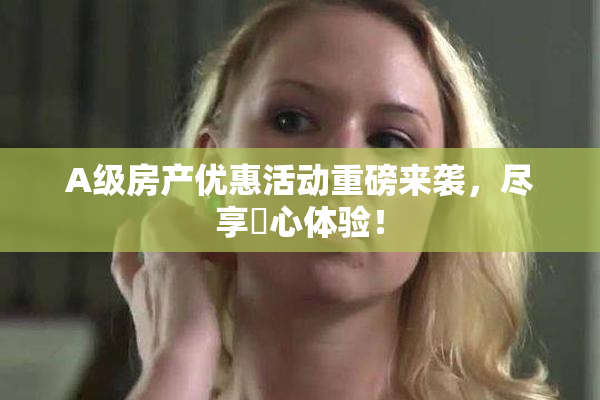 A级房产优惠活动重磅来袭，尽享婬心体验！