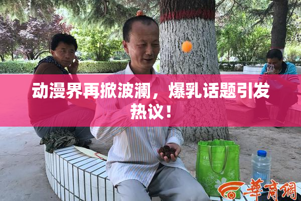 动漫界再掀波澜，爆乳话题引发热议！