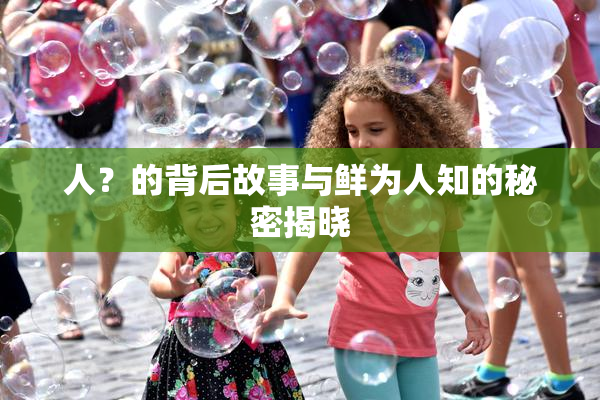 人？的背后故事与鲜为人知的秘密揭晓