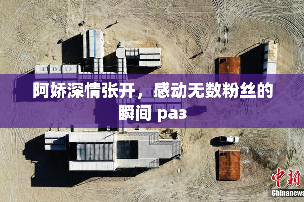 阿娇深情张开，感动无数粉丝的瞬间 раз