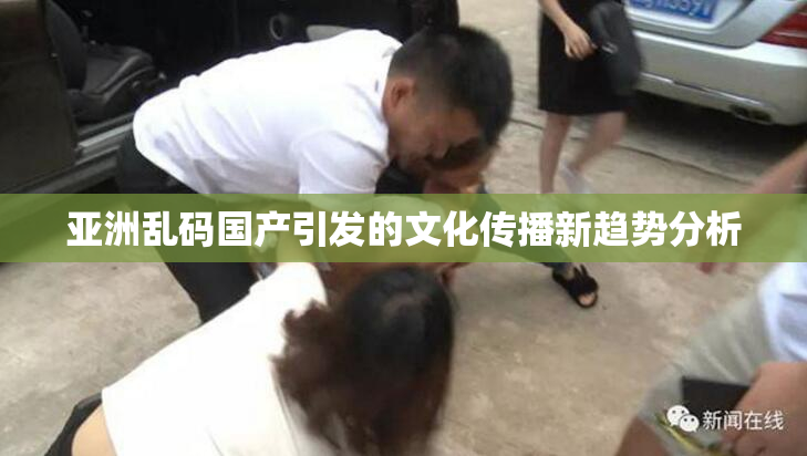 亚洲乱码国产引发的文化传播新趋势分析