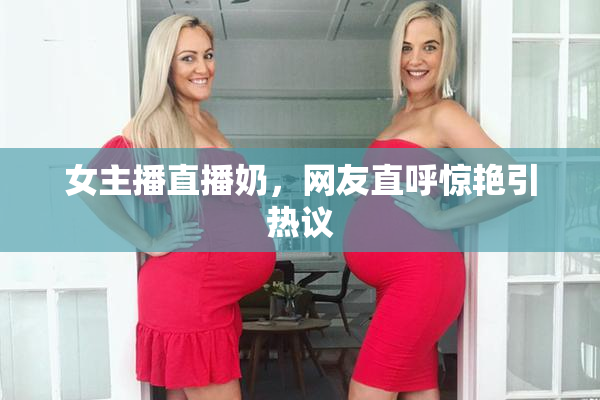 女主播直播奶，网友直呼惊艳引热议