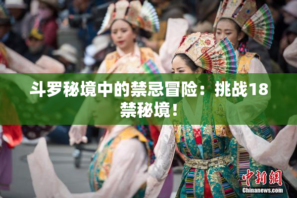 斗罗秘境中的禁忌冒险：挑战18禁秘境！