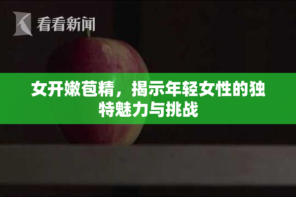 女开嫩苞精，揭示年轻女性的独特魅力与挑战