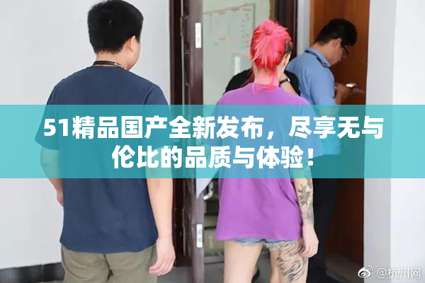 51精品国产全新发布，尽享无与伦比的品质与体验！