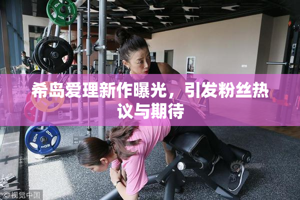 希岛爱理新作曝光，引发粉丝热议与期待
