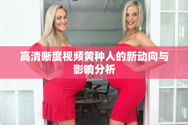 高清晰度视频黄种人的新动向与影响分析