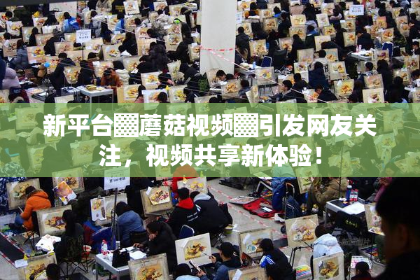 新平台▓蘑菇视频▓引发网友关注，视频共享新体验！