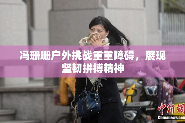 冯珊珊户外挑战重重障碍，展现坚韧拼搏精神