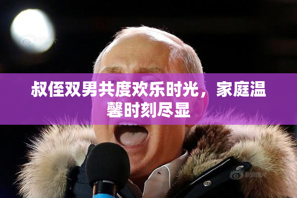 叔侄双男共度欢乐时光，家庭温馨时刻尽显