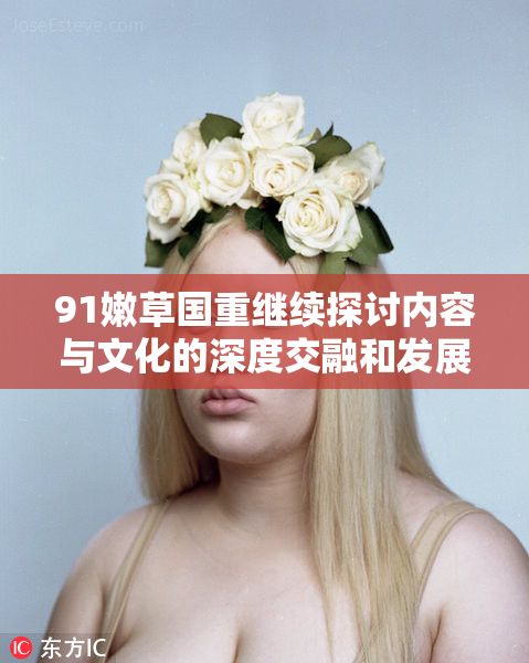 91嫩草国重继续探讨内容与文化的深度交融和发展