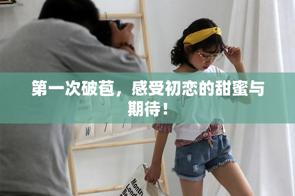 第一次破苞，感受初恋的甜蜜与期待！