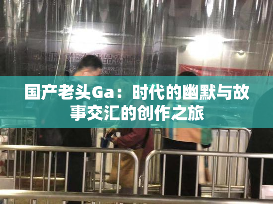 国产老头Ga：时代的幽默与故事交汇的创作之旅