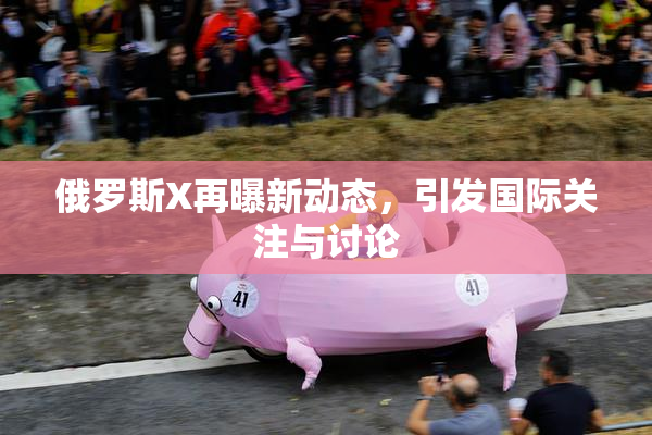 俄罗斯X再曝新动态，引发国际关注与讨论