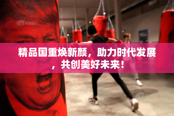 精品国重焕新颜，助力时代发展，共创美好未来！