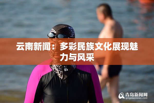 云南新闻：多彩民族文化展现魅力与风采