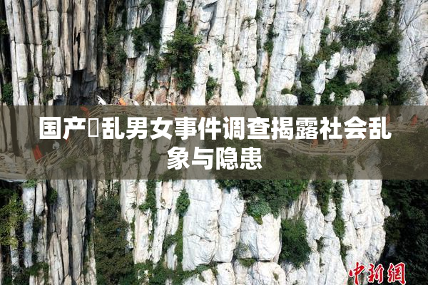 国产婬乱男女事件调查揭露社会乱象与隐患