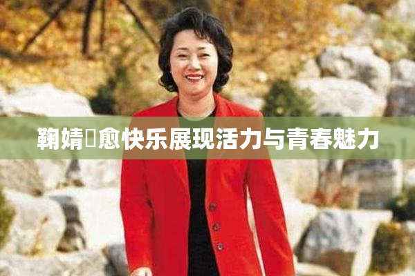 鞠婧祎愈快乐展现活力与青春魅力