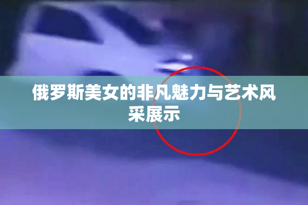 俄罗斯美女的非凡魅力与艺术风采展示