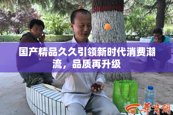 国产精品久久引领新时代消费潮流，品质再升级