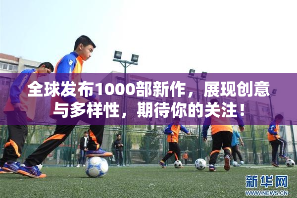 全球发布1000部新作，展现创意与多样性，期待你的关注！