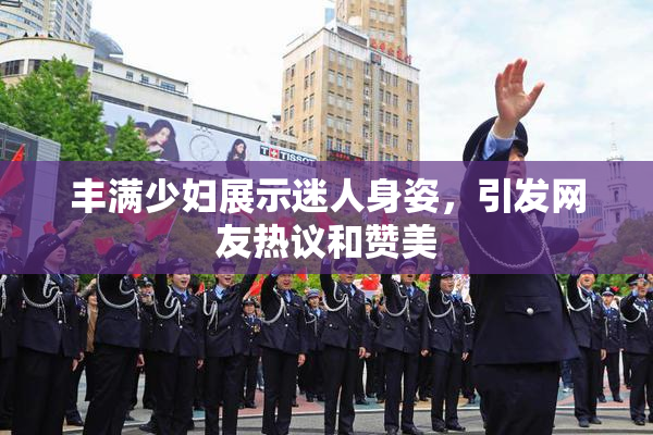 丰满少妇展示迷人身姿，引发网友热议和赞美