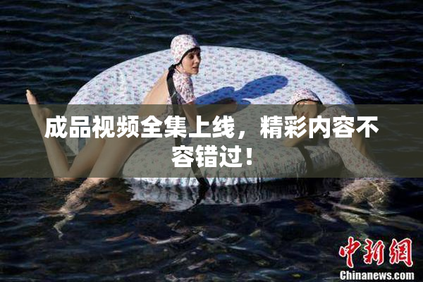 成品视频全集上线，精彩内容不容错过！