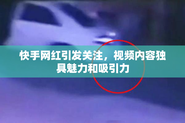 快手网红引发关注，视频内容独具魅力和吸引力