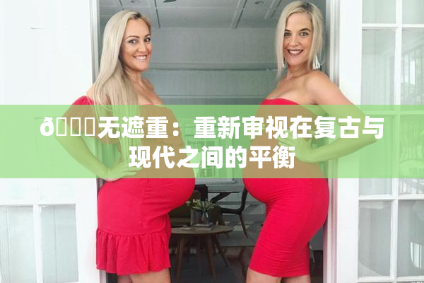 🔞无遮重：重新审视在复古与现代之间的平衡