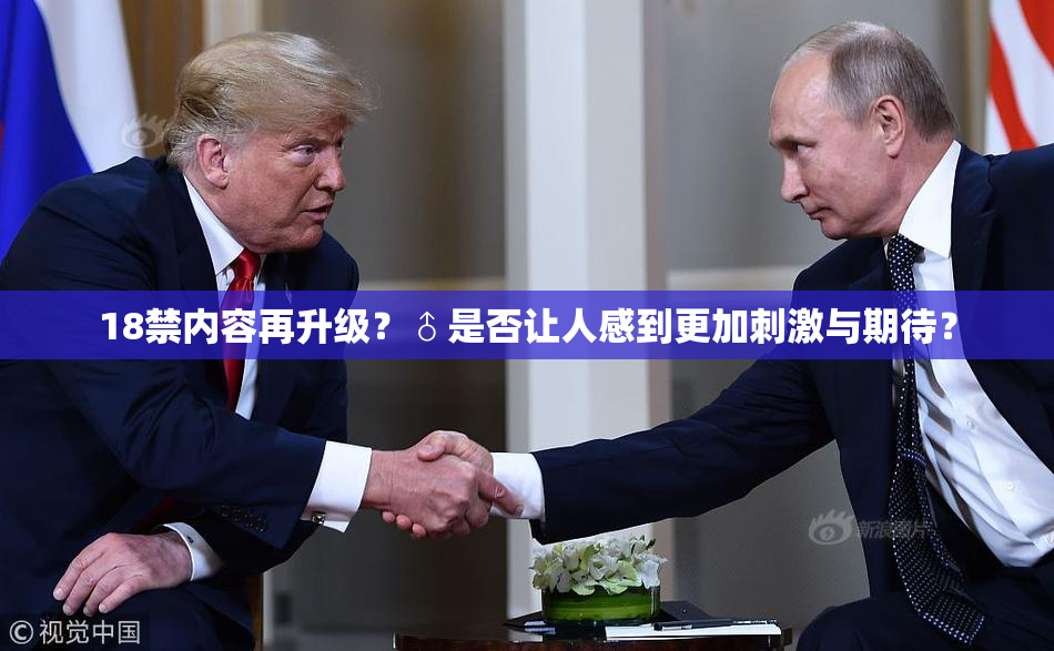 18禁内容再升级？♂是否让人感到更加刺激与期待？