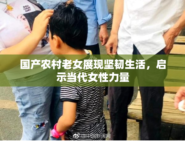 国产农村老女展现坚韧生活，启示当代女性力量