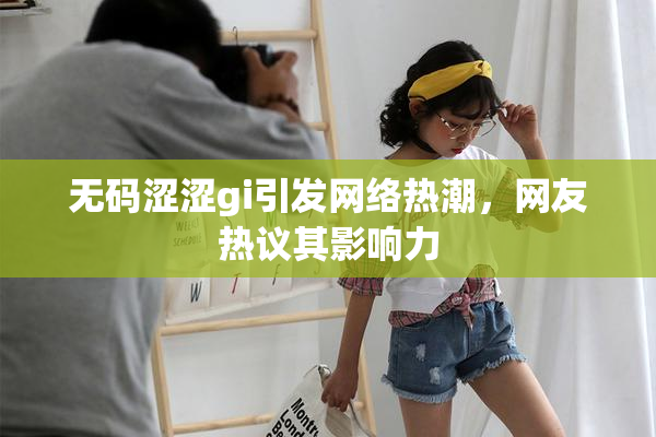 无码涩涩gi引发网络热潮，网友热议其影响力
