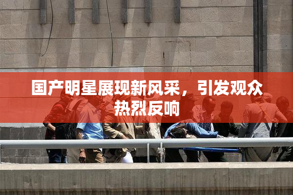 国产明星展现新风采，引发观众热烈反响