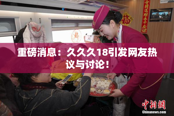 重磅消息：久久久18引发网友热议与讨论！