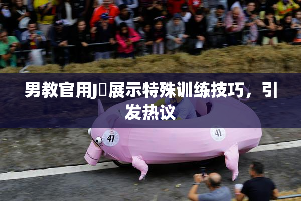 男教官用J亅展示特殊训练技巧，引发热议