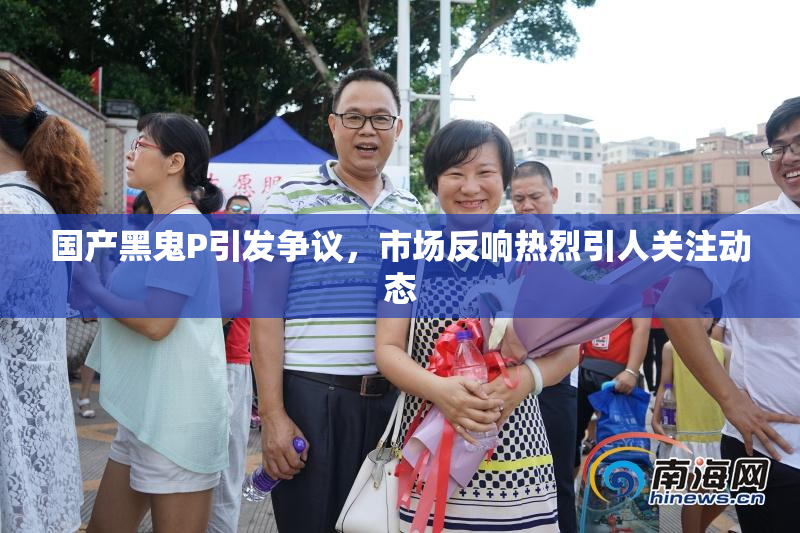 国产黑鬼P引发争议，市场反响热烈引人关注动态