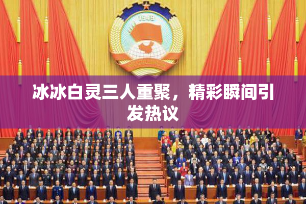 冰冰白灵三人重聚，精彩瞬间引发热议
