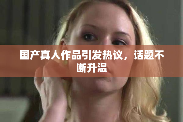 国产真人作品引发热议，话题不断升温