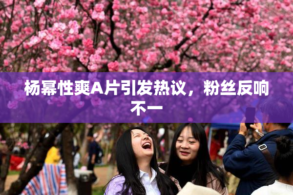 杨幂性爽A片引发热议，粉丝反响不一
