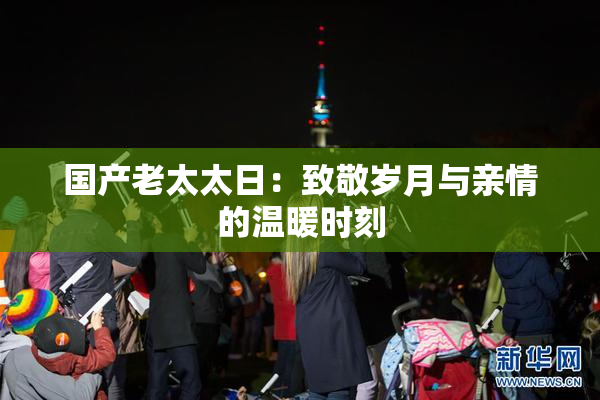 国产老太太日：致敬岁月与亲情的温暖时刻
