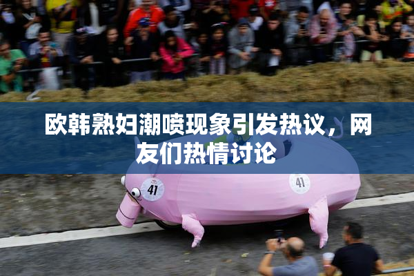 欧韩熟妇潮喷现象引发热议，网友们热情讨论