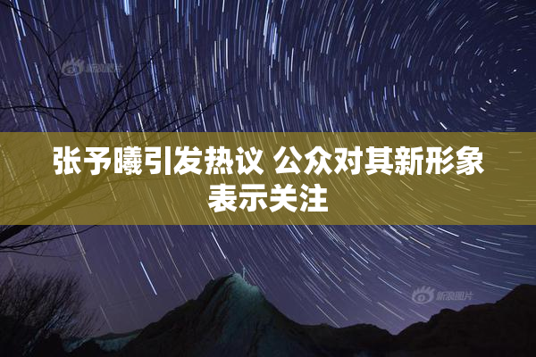 张予曦引发热议 公众对其新形象表示关注