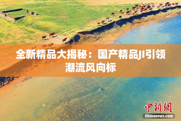 全新精品大揭秘：国产精品JI引领潮流风向标