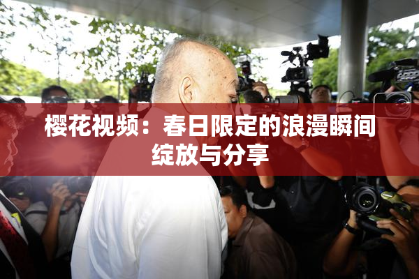 樱花视频：春日限定的浪漫瞬间绽放与分享