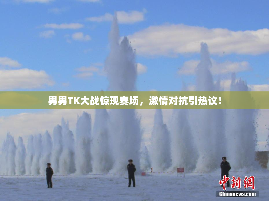 男男TK大战惊现赛场，激情对抗引热议！