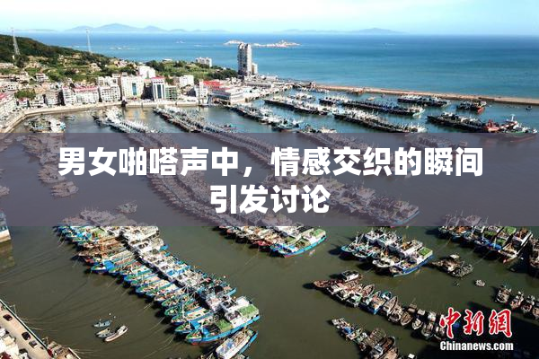 男女啪嗒声中，情感交织的瞬间引发讨论