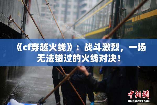 《cf穿越火线》：战斗激烈，一场无法错过的火线对决！