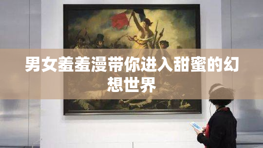 男女羞羞漫带你进入甜蜜的幻想世界