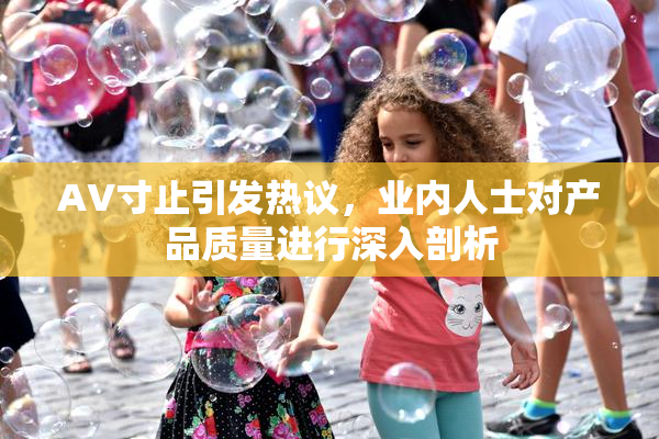 AV寸止引发热议，业内人士对产品质量进行深入剖析