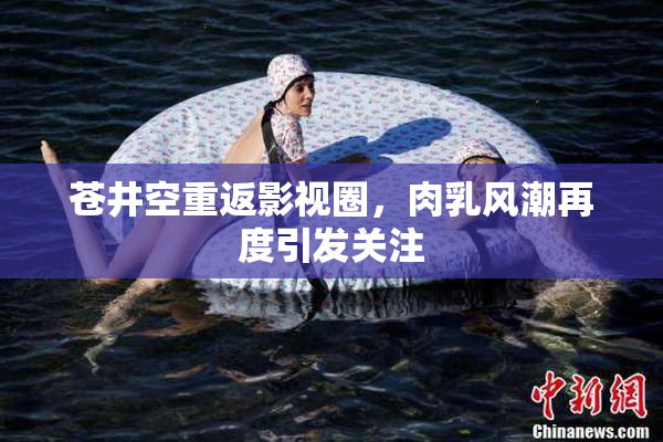 苍井空重返影视圈，肉乳风潮再度引发关注